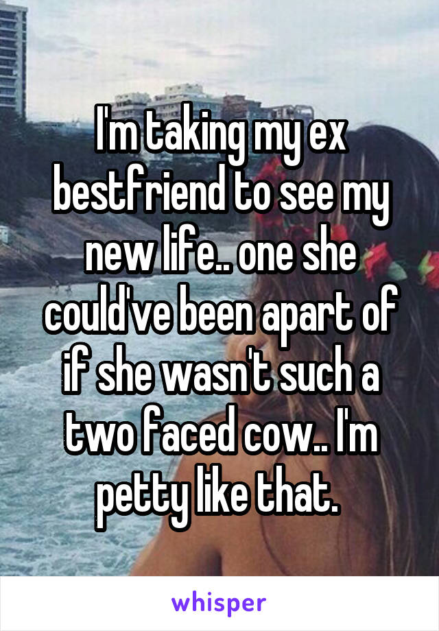 I'm taking my ex bestfriend to see my new life.. one she could've been apart of if she wasn't such a two faced cow.. I'm petty like that. 