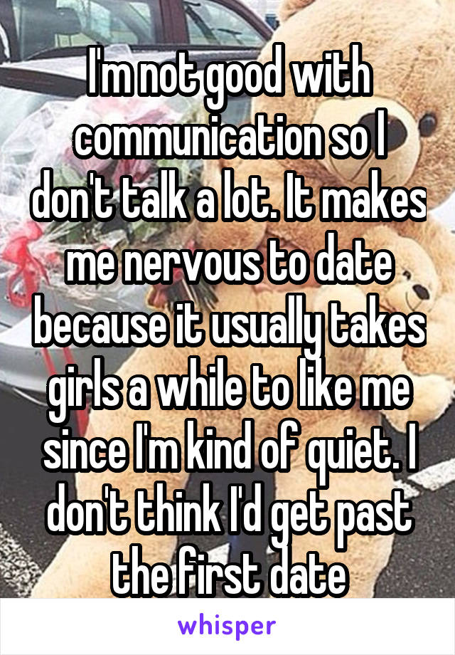 I'm not good with communication so I don't talk a lot. It makes me nervous to date because it usually takes girls a while to like me since I'm kind of quiet. I don't think I'd get past the first date