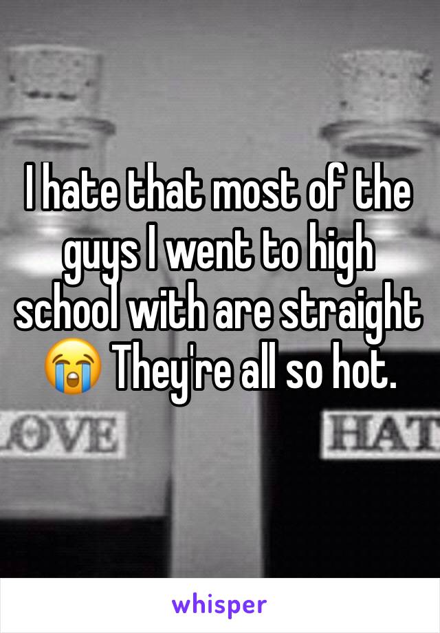 I hate that most of the guys I went to high school with are straight 😭 They're all so hot. 