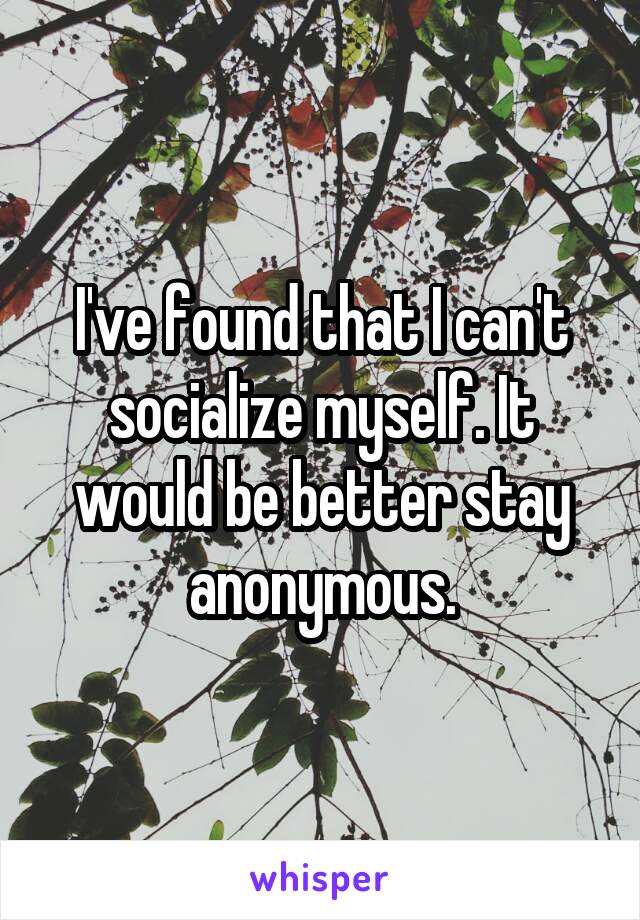 I've found that I can't socialize myself. It would be better stay anonymous.