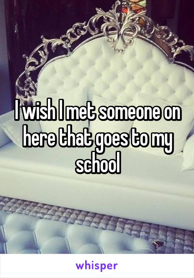 I wish I met someone on here that goes to my school