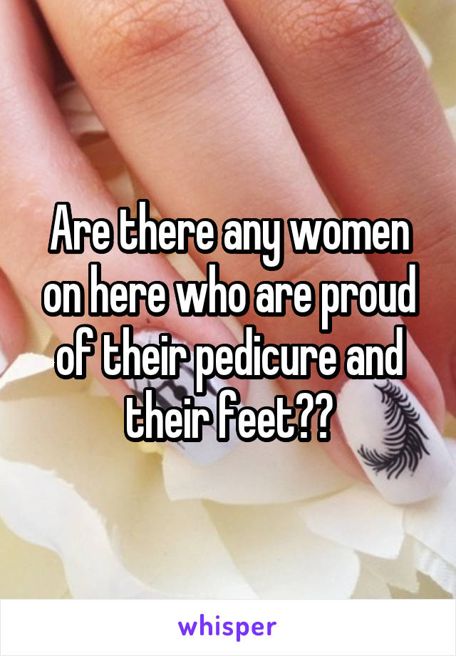 Are there any women on here who are proud of their pedicure and their feet??