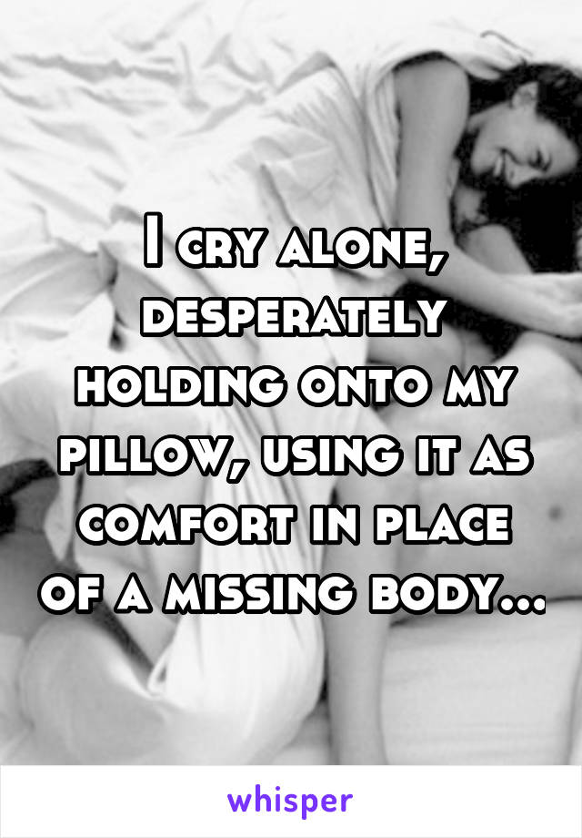 I cry alone, desperately holding onto my pillow, using it as comfort in place of a missing body...