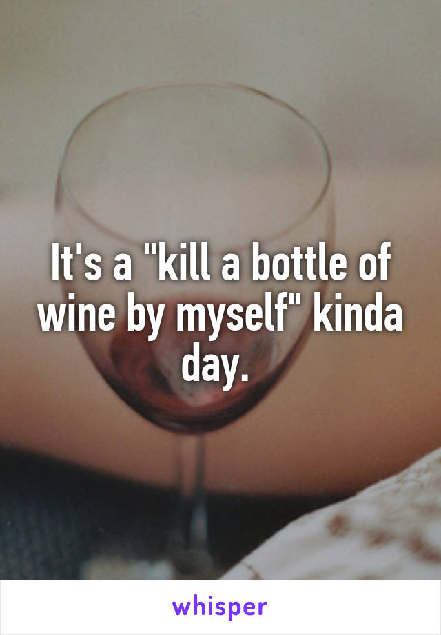 It's a "kill a bottle of wine by myself" kinda day. 