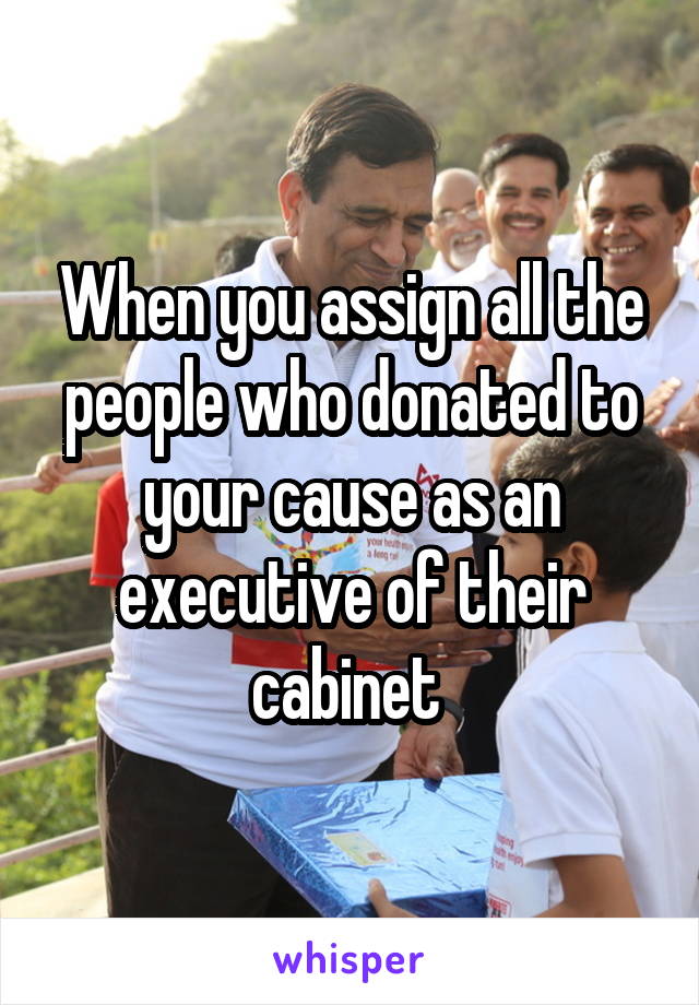 When you assign all the people who donated to your cause as an executive of their cabinet 
