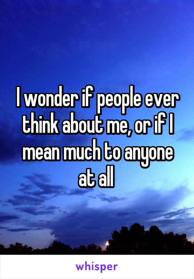 I wonder if people ever think about me, or if I mean much to anyone at all 