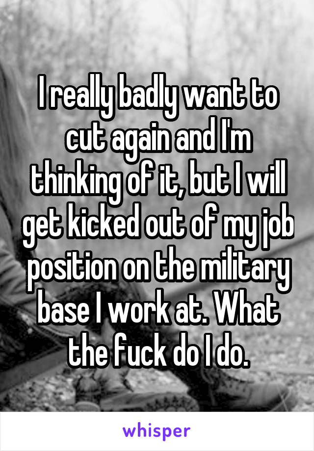 I really badly want to cut again and I'm thinking of it, but I will get kicked out of my job position on the military base I work at. What the fuck do I do.