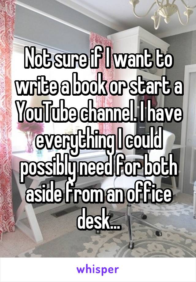 Not sure if I want to write a book or start a YouTube channel. I have everything I could possibly need for both aside from an office desk...