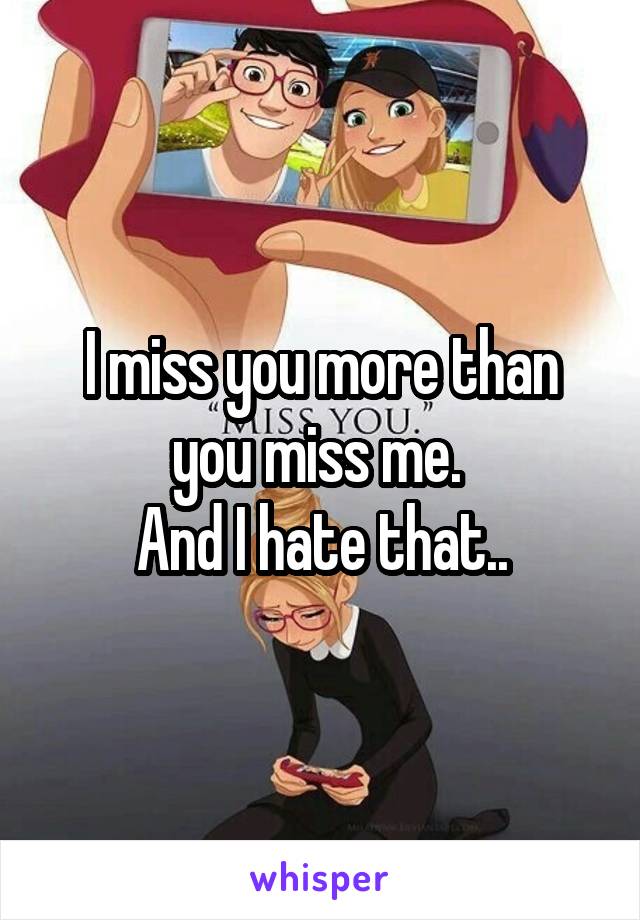 I miss you more than you miss me. 
And I hate that..