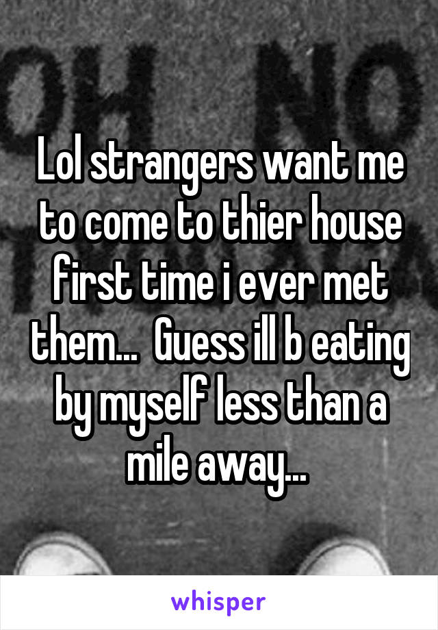 Lol strangers want me to come to thier house first time i ever met them...  Guess ill b eating by myself less than a mile away... 