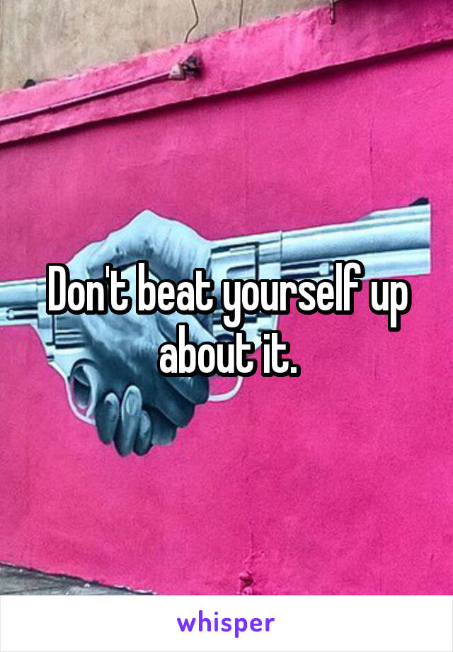 Don't beat yourself up about it.