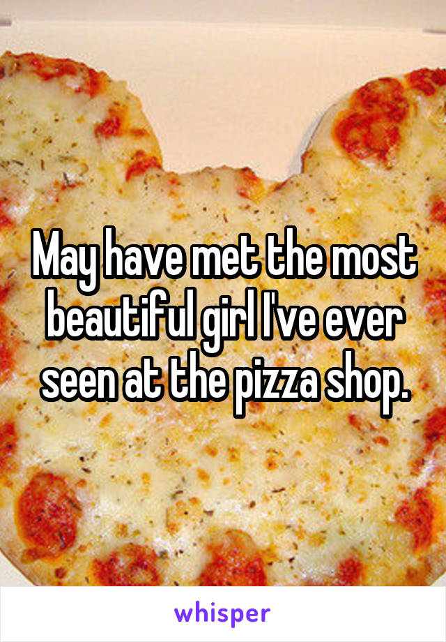 May have met the most beautiful girl I've ever seen at the pizza shop.