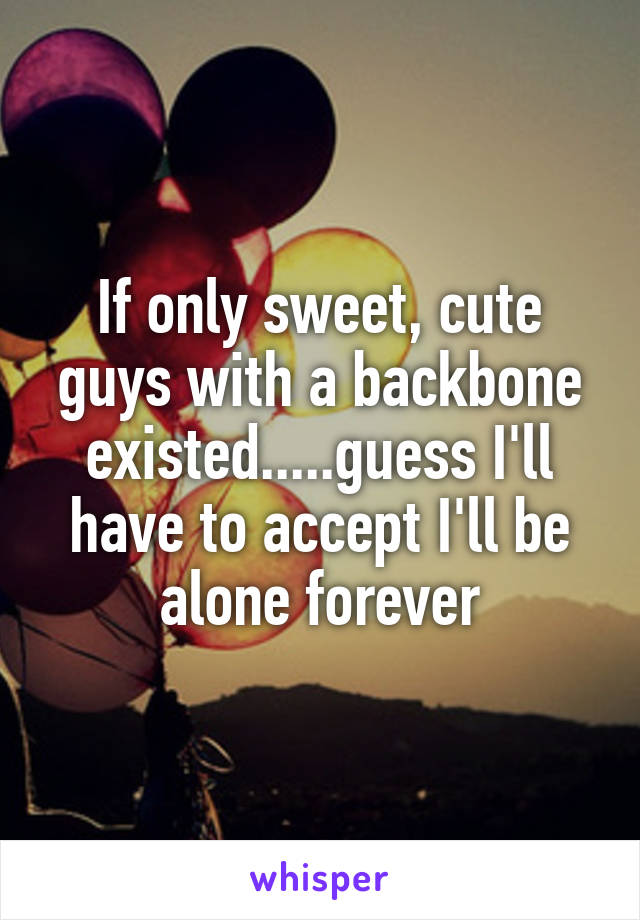 If only sweet, cute guys with a backbone existed.....guess I'll have to accept I'll be alone forever