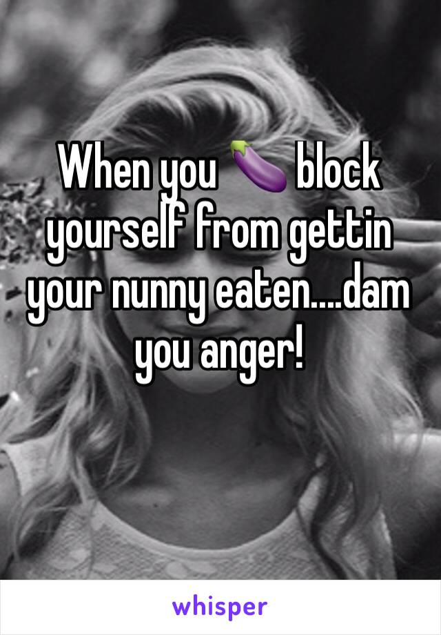 When you 🍆 block yourself from gettin your nunny eaten....dam you anger!