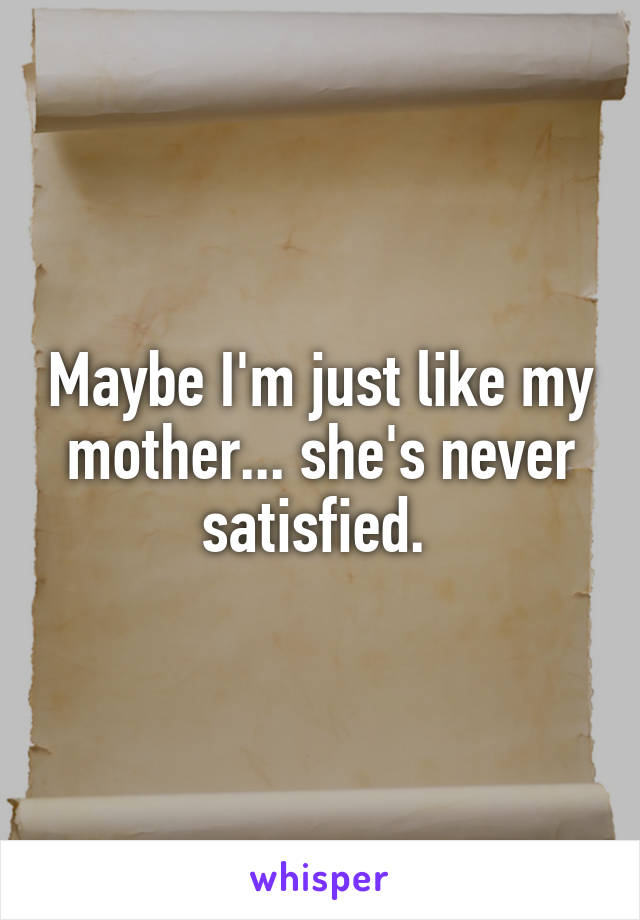 Maybe I'm just like my mother... she's never satisfied. 