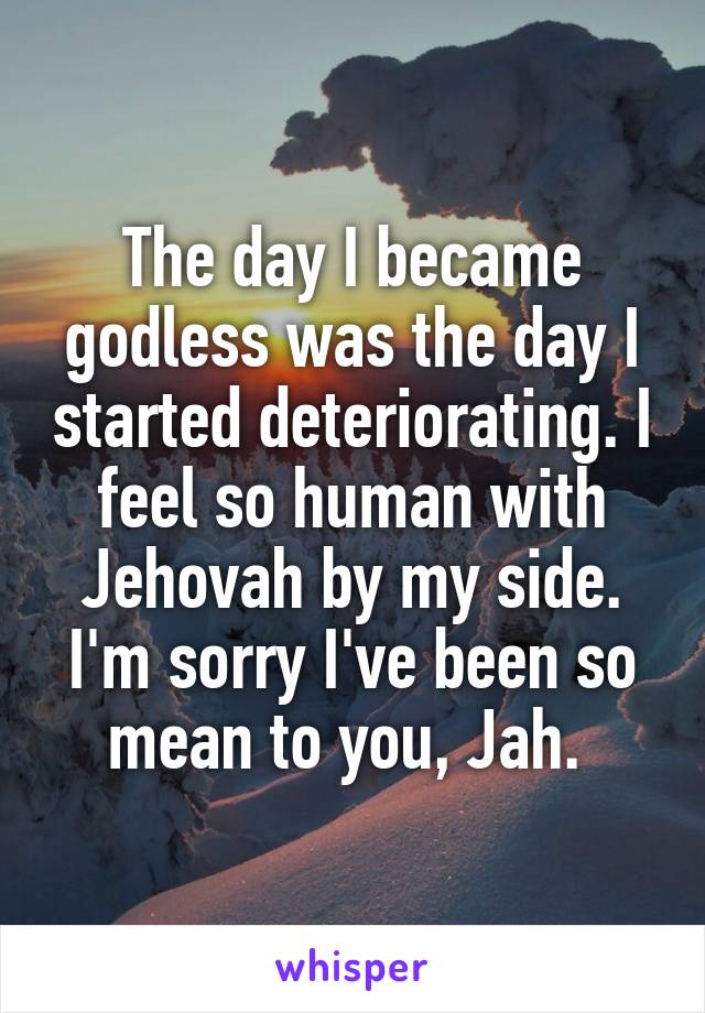 The day I became godless was the day I started deteriorating. I feel so human with Jehovah by my side. I'm sorry I've been so mean to you, Jah. 