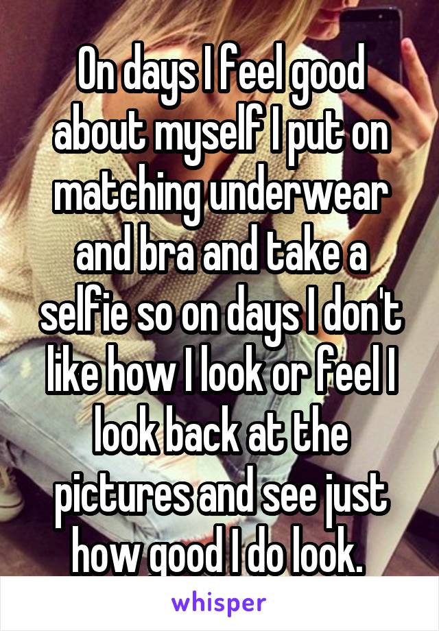 On days I feel good about myself I put on matching underwear and bra and take a selfie so on days I don't like how I look or feel I look back at the pictures and see just how good I do look. 