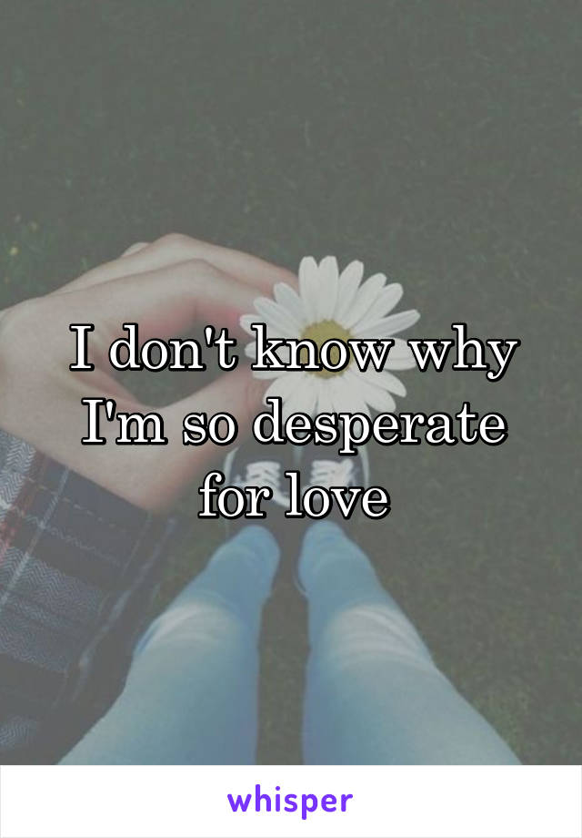 I don't know why I'm so desperate for love