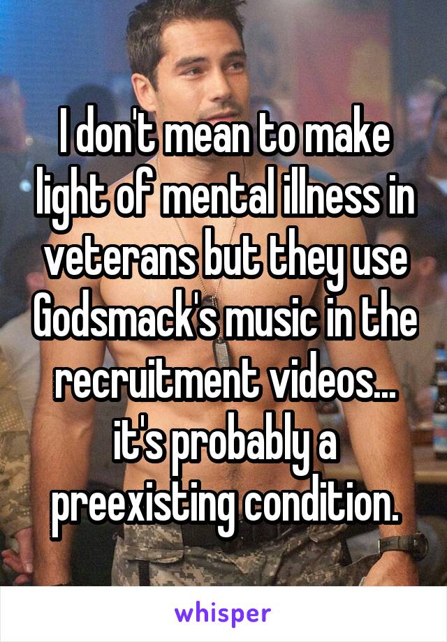 I don't mean to make light of mental illness in veterans but they use Godsmack's music in the recruitment videos... it's probably a preexisting condition.