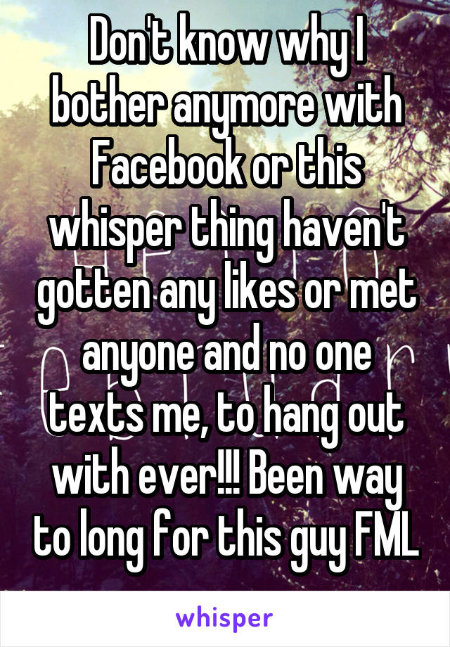 Don't know why I bother anymore with Facebook or this whisper thing haven't gotten any likes or met anyone and no one texts me, to hang out with ever!!! Been way to long for this guy FML 