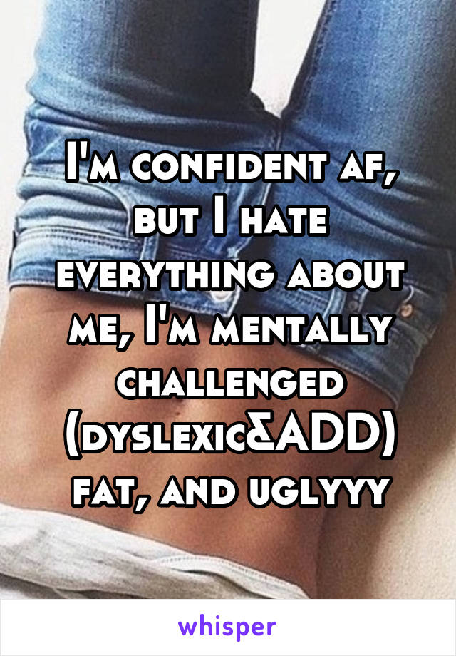 I'm confident af, but I hate everything about me, I'm mentally challenged (dyslexic&ADD) fat, and uglyyy