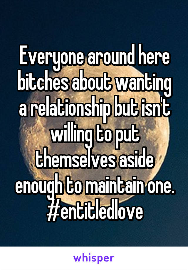 Everyone around here bitches about wanting a relationship but isn't willing to put themselves aside enough to maintain one. #entitledlove