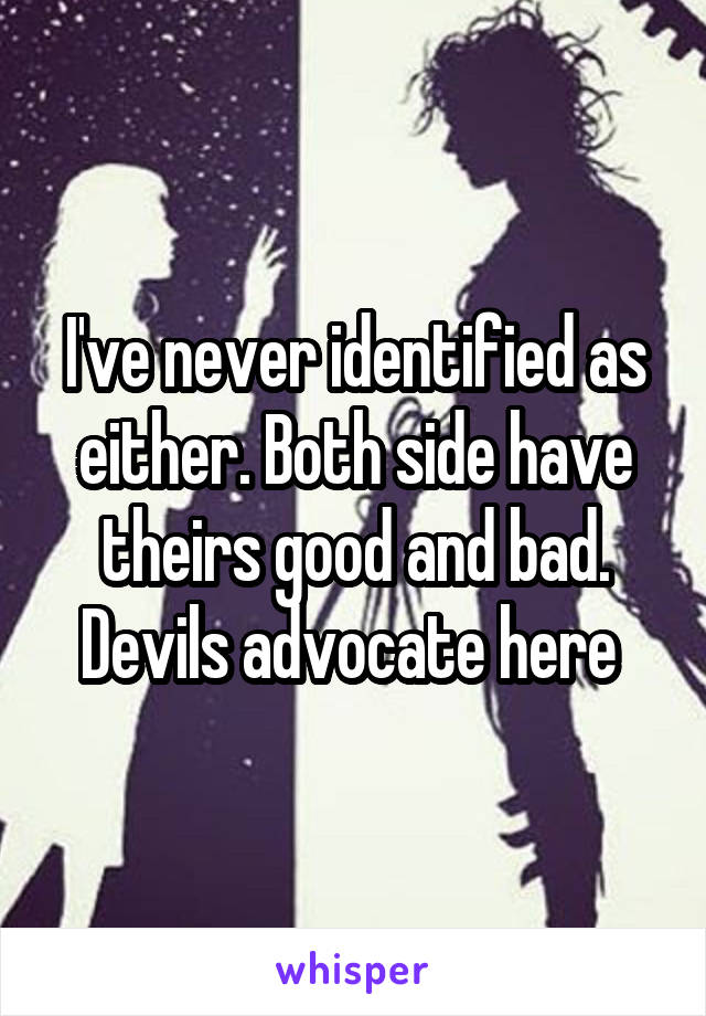 I've never identified as either. Both side have theirs good and bad. Devils advocate here 