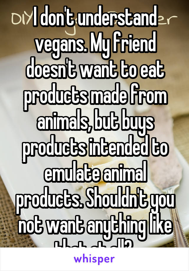 I don't understand vegans. My friend doesn't want to eat products made from animals, but buys products intended to emulate animal products. Shouldn't you not want anything like that at all? 