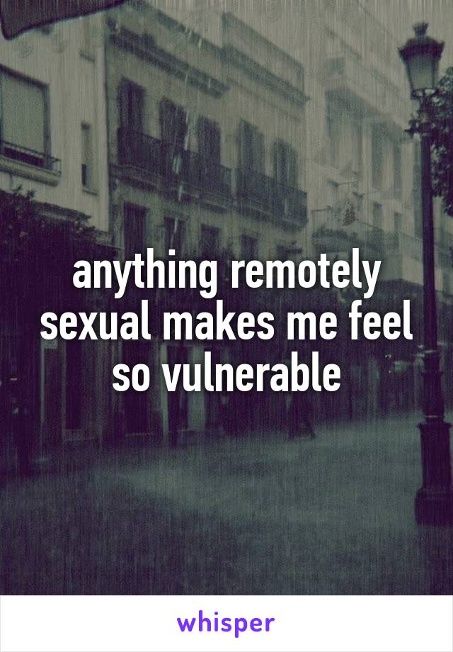 anything remotely sexual makes me feel so vulnerable