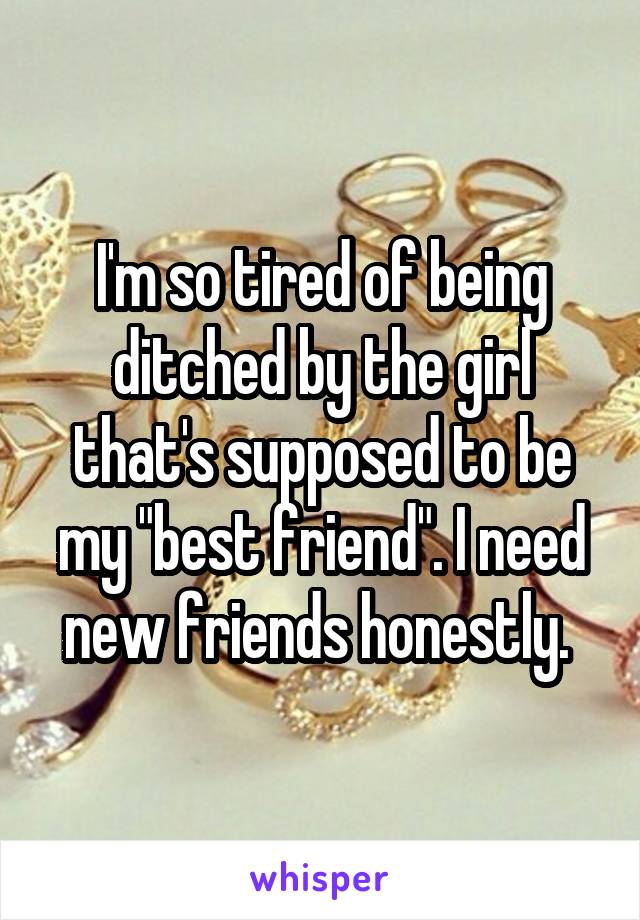 I'm so tired of being ditched by the girl that's supposed to be my "best friend". I need new friends honestly. 