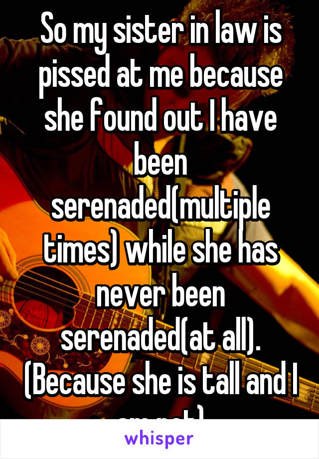 So my sister in law is pissed at me because she found out I have been serenaded(multiple times) while she has never been serenaded(at all). (Because she is tall and I am not)