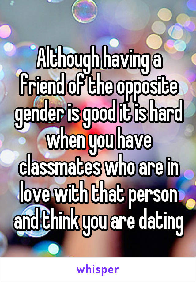 Although having a friend of the opposite gender is good it is hard when you have classmates who are in love with that person and think you are dating