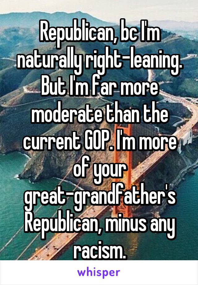 Republican, bc I'm naturally right-leaning. But I'm far more moderate than the current GOP. I'm more of your great-grandfather's Republican, minus any racism.