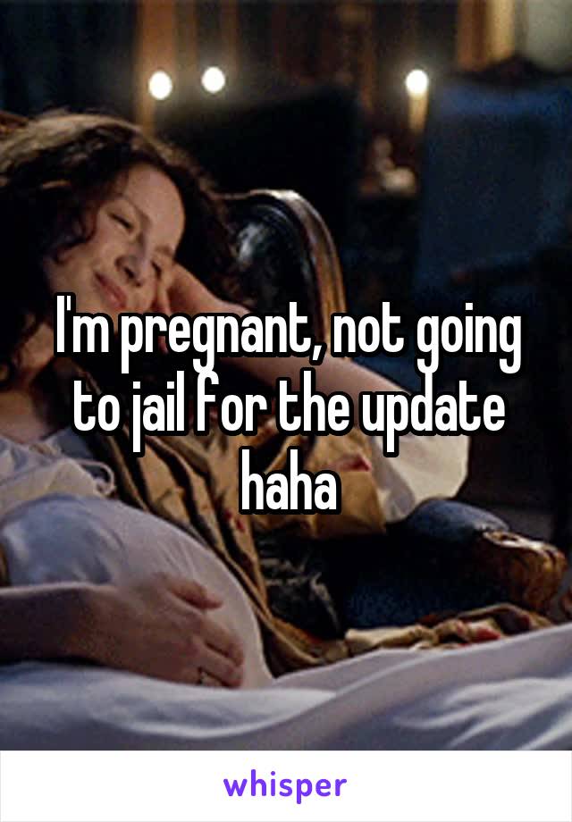 I'm pregnant, not going to jail for the update haha