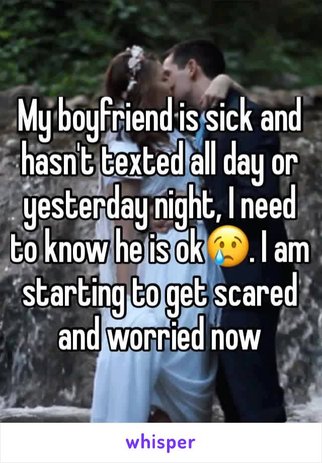 My boyfriend is sick and hasn't texted all day or yesterday night, I need to know he is ok😢. I am starting to get scared and worried now 