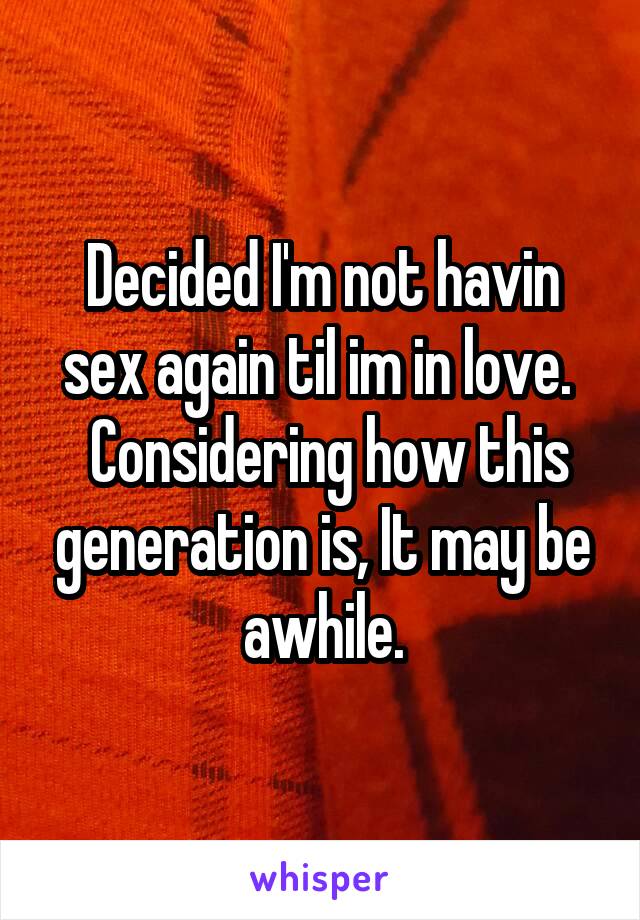 Decided I'm not havin sex again til im in love. 
 Considering how this generation is, It may be awhile.