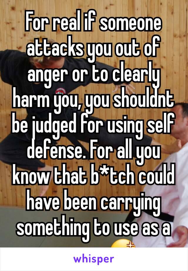 For real if someone attacks you out of anger or to clearly harm you, you shouldnt be judged for using self defense. For all you know that b*tch could have been carrying something to use as a weapon.😡