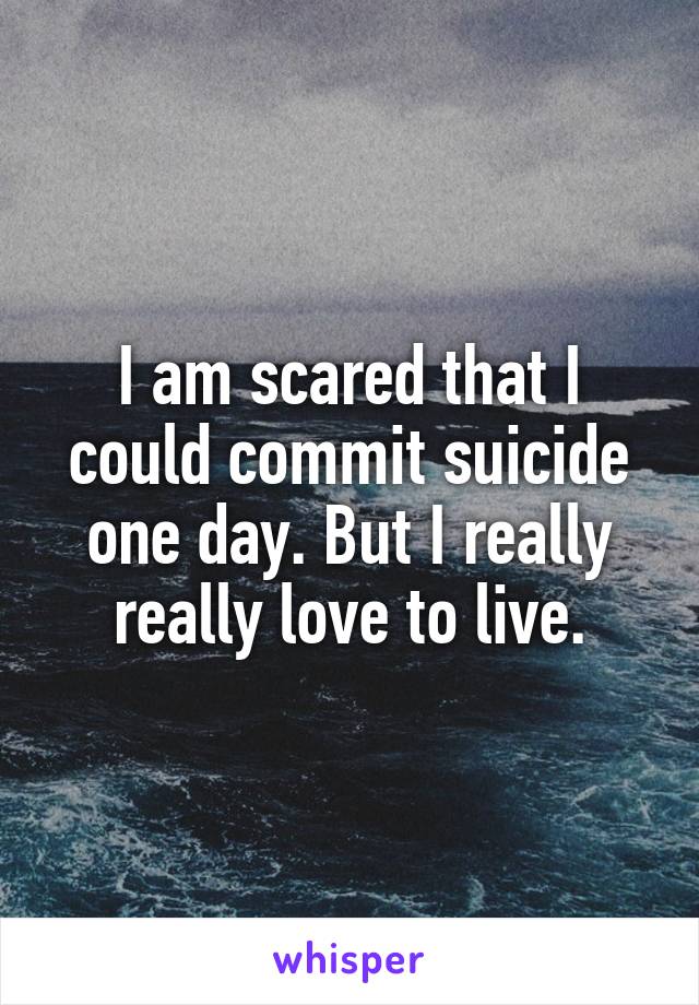 I am scared that I could commit suicide one day. But I really really love to live.