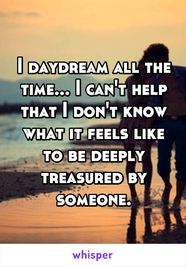 I daydream all the time... I can't help that I don't know what it feels like to be deeply treasured by someone.