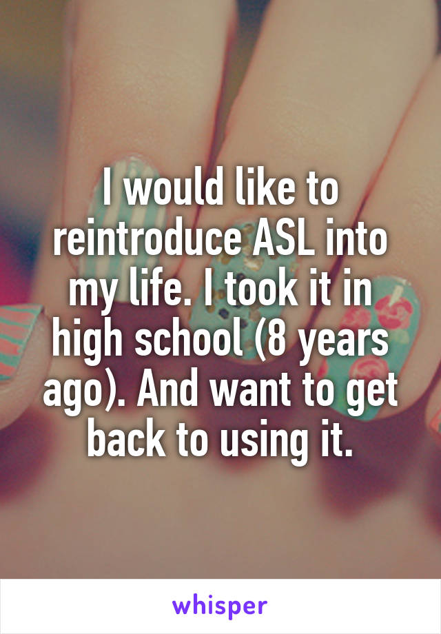 I would like to reintroduce ASL into my life. I took it in high school (8 years ago). And want to get back to using it.