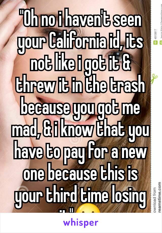 "Oh no i haven't seen your California id, its not like i got it & threw it in the trash because you got me mad, & i know that you have to pay for a new one because this is your third time losing it"☺