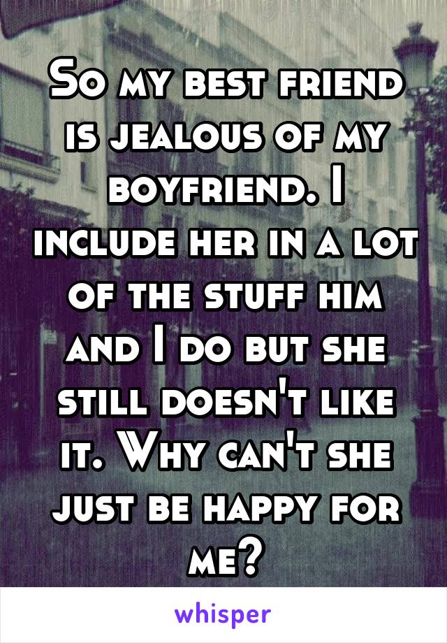 So my best friend is jealous of my boyfriend. I include her in a lot of the stuff him and I do but she still doesn't like it. Why can't she just be happy for me?