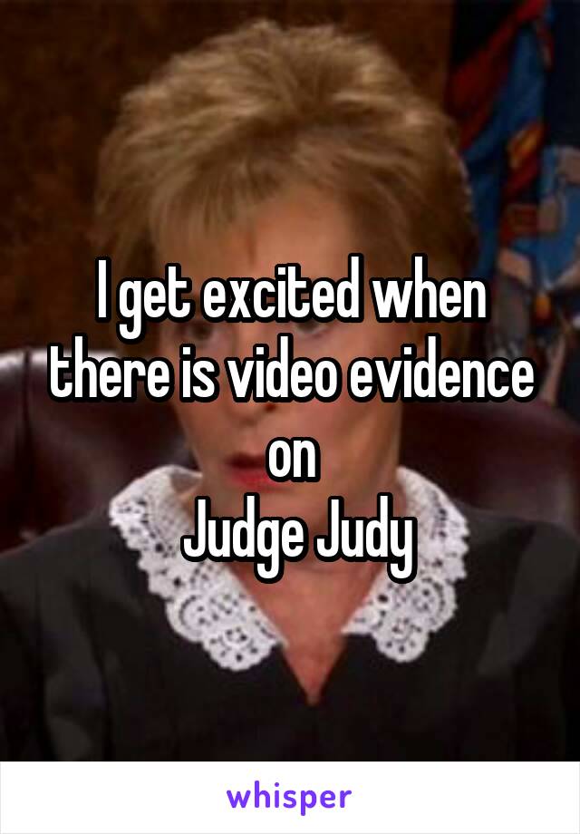 I get excited when there is video evidence on
 Judge Judy