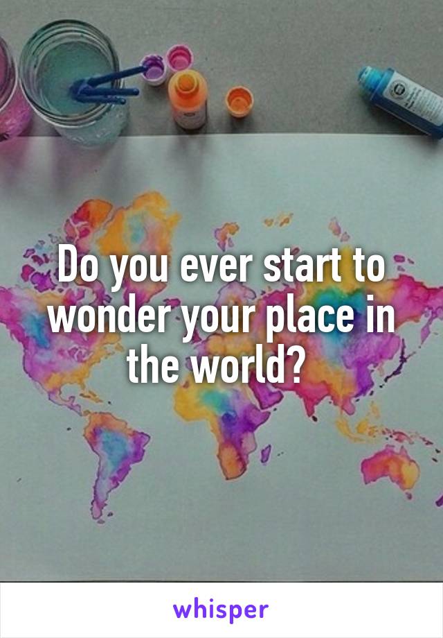 Do you ever start to wonder your place in the world? 