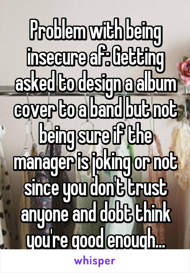 Problem with being insecure af: Getting asked to design a album cover to a band but not being sure if the manager is joking or not since you don't trust anyone and dobt think you're good enough...