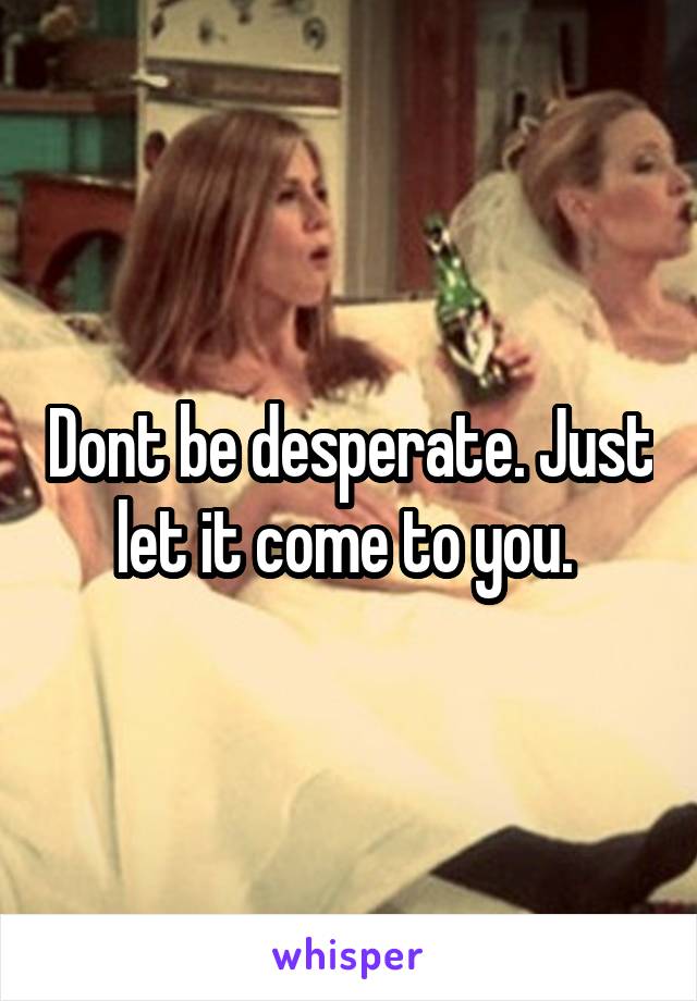 Dont be desperate. Just let it come to you. 
