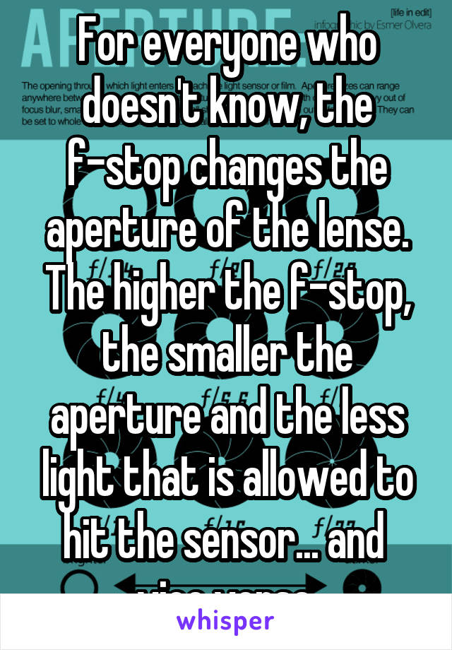 For everyone who doesn't know, the f-stop changes the aperture of the lense. The higher the f-stop, the smaller the aperture and the less light that is allowed to hit the sensor... and  vice versa.