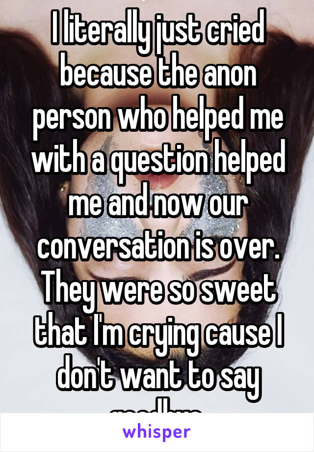 I literally just cried because the anon person who helped me with a question helped me and now our conversation is over. They were so sweet that I'm crying cause I don't want to say goodbye.