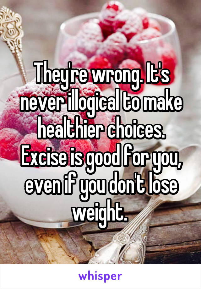 They're wrong. It's never illogical to make healthier choices. Excise is good for you, even if you don't lose weight. 