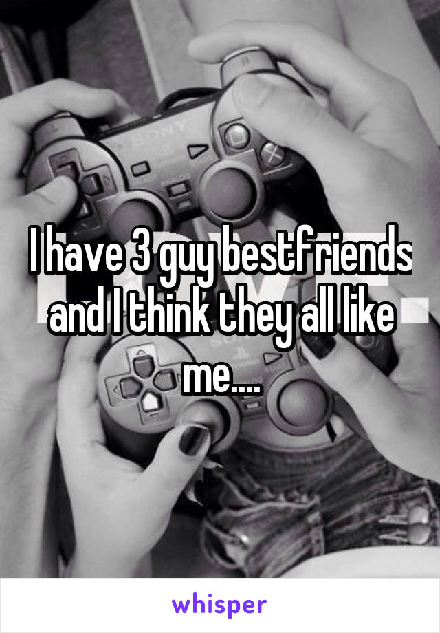 I have 3 guy bestfriends and I think they all like me....